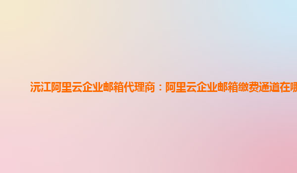 沅江阿里云企業郵箱代理商:阿里云企業郵箱繳費通道在哪看