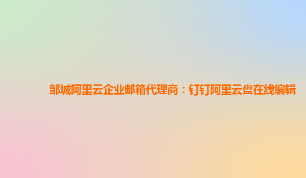 鄒城阿里云企業(yè)郵箱代理商:釘釘阿里云盤在線編輯
