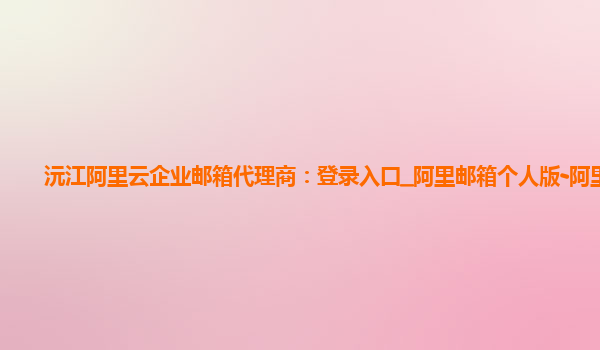 沅江阿里云企業郵箱代理商：登錄入口_阿里郵箱個人版-阿里云