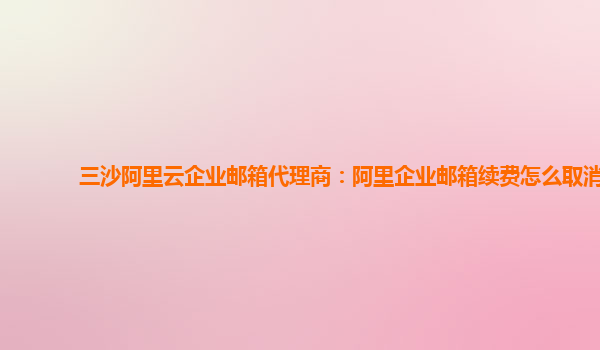 三沙阿里云企業郵箱代理商：阿里企業郵箱續費怎么取消