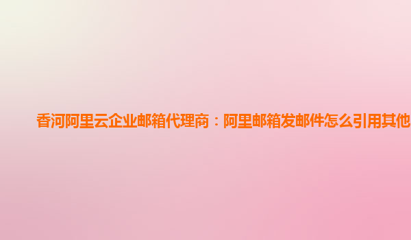 香河阿里云企業郵箱代理商：阿里郵箱發郵件怎么引用其他郵件