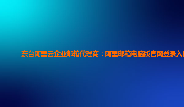 東臺阿里云企業郵箱代理商：阿里郵箱電腦版官網登錄入口