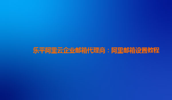 樂平阿里云企業(yè)郵箱代理商：阿里郵箱設(shè)置教程
