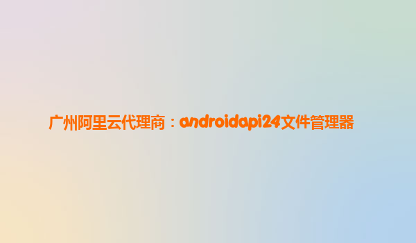 廣州阿里云代理商：androidapi24文件管理器