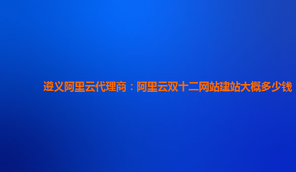 遵義阿里云代理商:阿里云雙十二網站建站大概多少錢