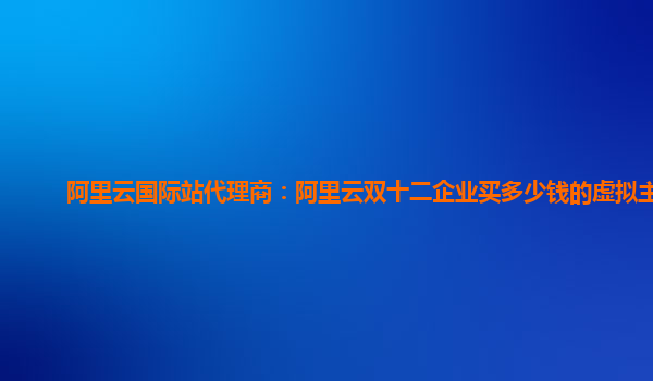 阿里云國際站代理商:阿里云雙十二企業買多少錢的虛擬主機