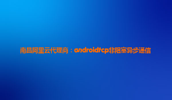 南昌阿里云代理商：androidtcp非阻塞異步通信