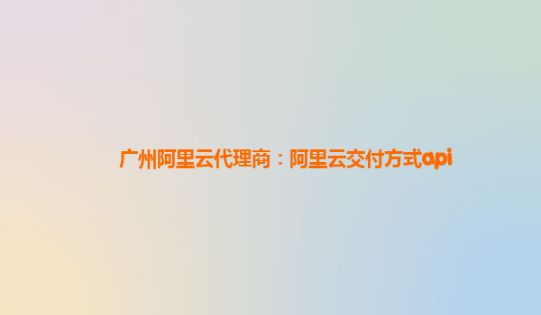 廣州阿里云代理商：阿里云交付方式api