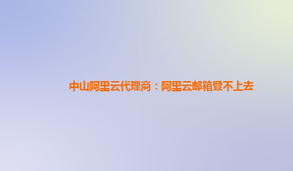 中山阿里云代理商：阿里云郵箱登不上去