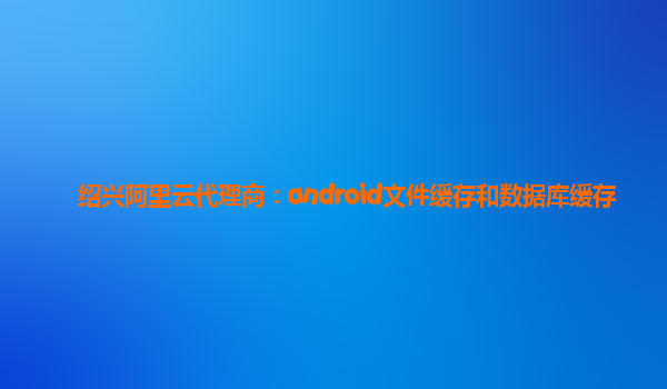 紹興阿里云代理商：android文件緩存和數(shù)據(jù)庫緩存