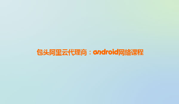 包頭阿里云代理商:android網(wǎng)絡(luò)課程