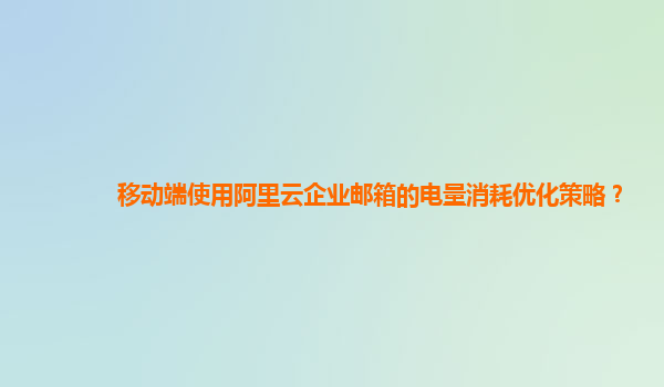移動端使用阿里云企業郵箱的電量消耗優化策略？