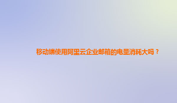 移動端使用阿里云企業郵箱的電量消耗大嗎？