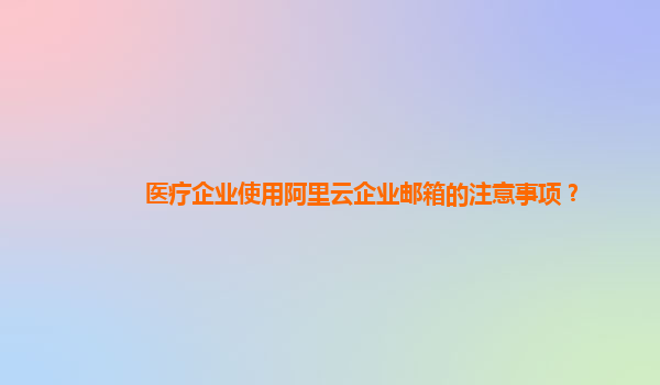 醫(yī)療企業(yè)使用阿里云企業(yè)郵箱的注意事項(xiàng)？