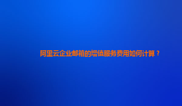阿里云企業郵箱的增值服務費用如何計算？