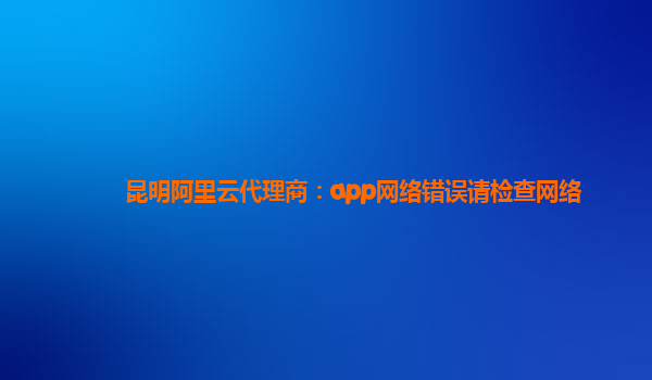 昆明阿里云代理商：app網絡錯誤請檢查網絡