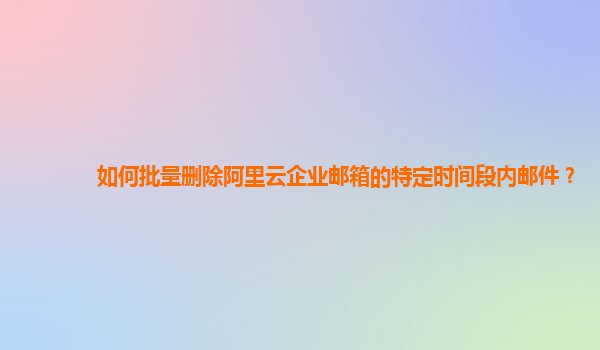 如何批量刪除阿里云企業(yè)郵箱的特定時間段內郵件？