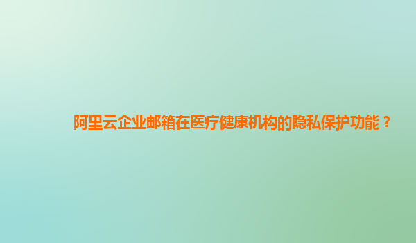阿里云企業(yè)郵箱在醫(yī)療健康機構的隱私保護功能？