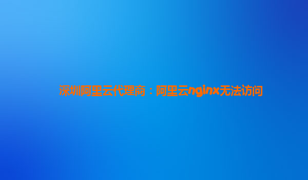 深圳阿里云代理商：阿里云nginx無法訪問