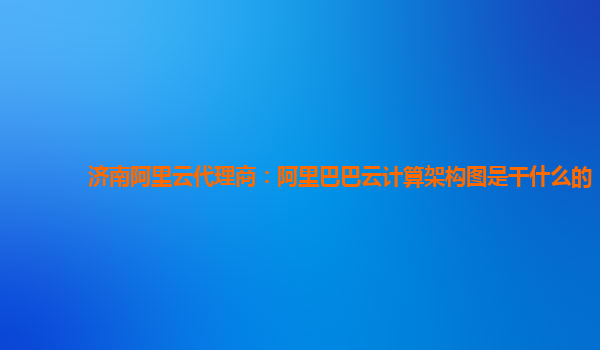 濟南阿里云代理商：阿里巴巴云計算架構圖是干什么的