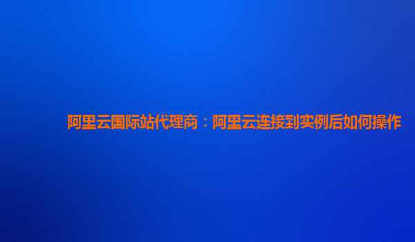 阿里云國際站代理商：阿里云連接到實例后如何操作