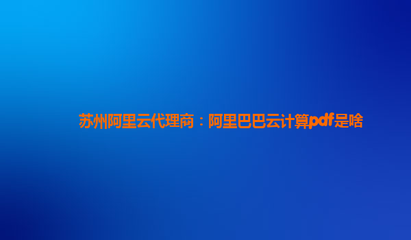 蘇州阿里云代理商：阿里巴巴云計算pdf是啥