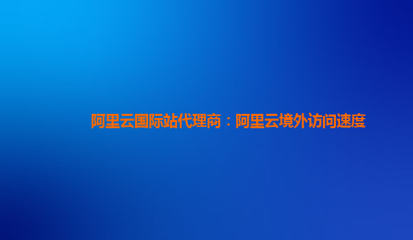 阿里云國(guó)際站代理商：阿里云境外訪問(wèn)速度