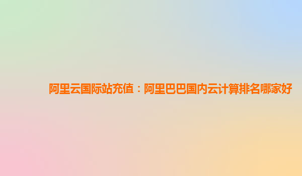 阿里云國(guó)際站充值：阿里巴巴國(guó)內(nèi)云計(jì)算排名哪家好