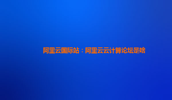 阿里云國際站：阿里云云計算論壇是啥