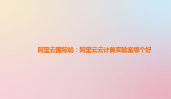 阿里云國際站：阿里云云計算實驗室哪個好