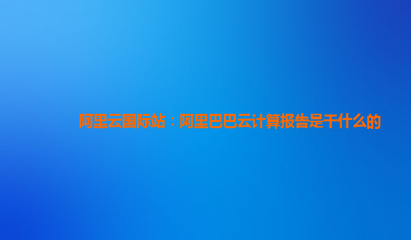 阿里云國際站：阿里巴巴云計算報告是干什么的
