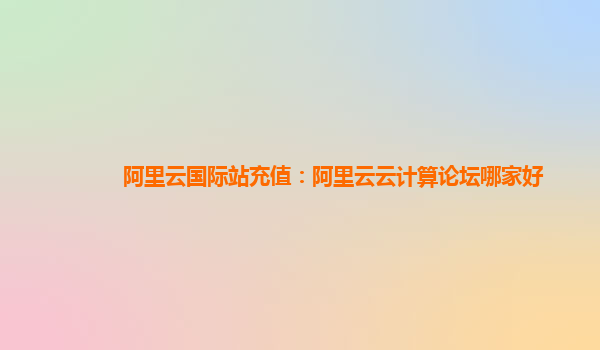 阿里云國際站充值：阿里云云計算論壇哪家好