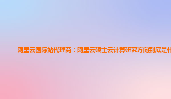 阿里云國際站代理商：阿里云碩士云計算研究方向到底是什么