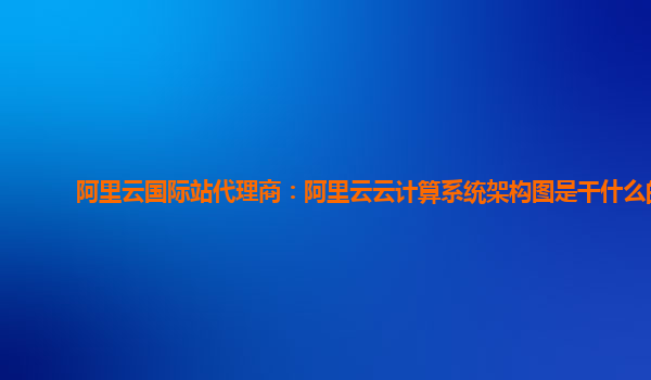 阿里云國際站代理商：阿里云云計算系統架構圖是干什么的