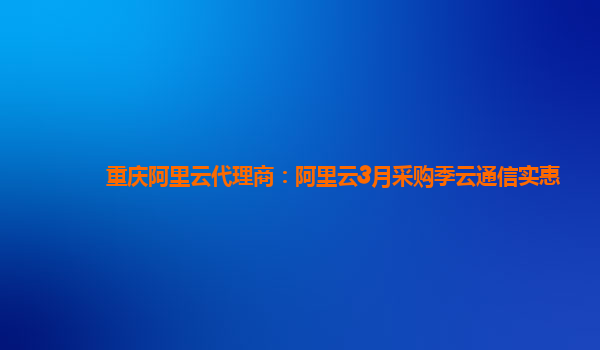 重慶阿里云代理商：阿里云3月采購季云通信實惠