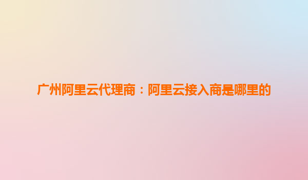廣州阿里云代理商：阿里云接入商是哪里的