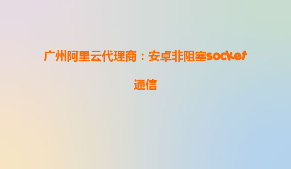 廣州阿里云代理商：安卓非阻塞socket通信