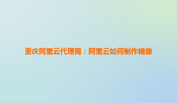 重慶阿里云代理商：阿里云如何制作鏡像