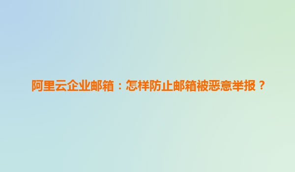 阿里云企業郵箱：怎樣防止郵箱被惡意舉報？