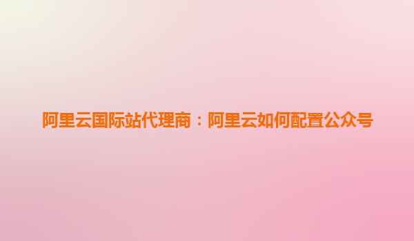 阿里云國際站代理商：阿里云如何配置公眾號