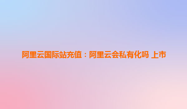 阿里云國際站充值：阿里云會私有化嗎 上市