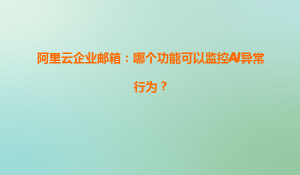 阿里云企業郵箱：哪個功能可以監控AI異常行為？