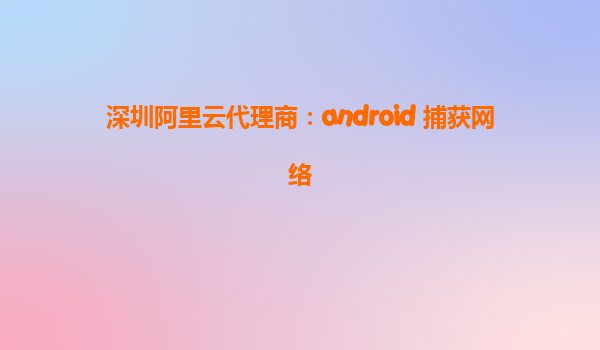 深圳阿里云代理商：android 捕獲網(wǎng)絡(luò)