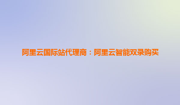 阿里云國(guó)際站代理商：阿里云智能雙錄購(gòu)買