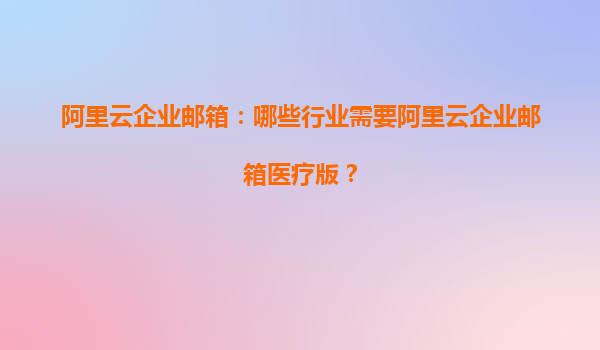 阿里云企業(yè)郵箱：哪些行業(yè)需要阿里云企業(yè)郵箱醫(yī)療版？