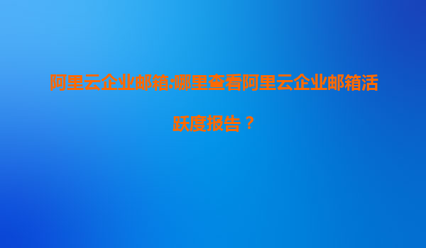 阿里云企業郵箱:哪里查看阿里云企業郵箱活躍度報告？