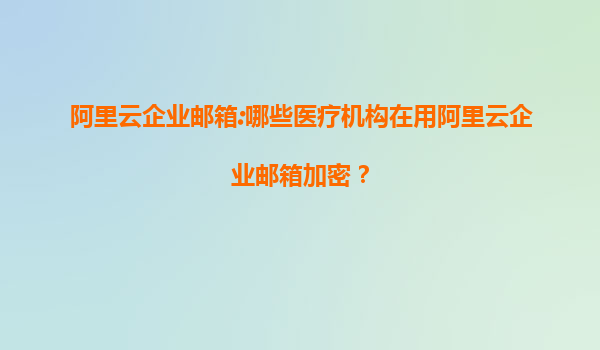 阿里云企業(yè)郵箱:哪些醫(yī)療機構在用阿里云企業(yè)郵箱加密？