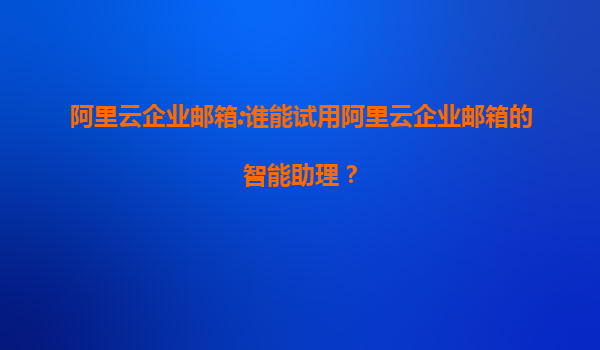 阿里云企業郵箱:誰能試用阿里云企業郵箱的智能助理？