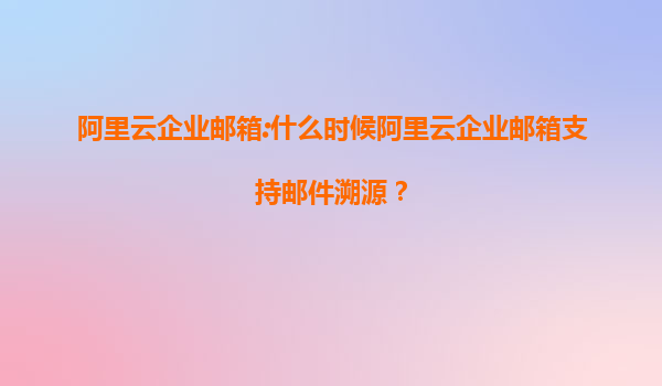阿里云企業(yè)郵箱:什么時候阿里云企業(yè)郵箱支持郵件溯源?