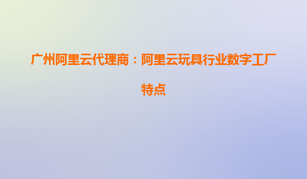 廣州阿里云代理商：阿里云玩具行業(yè)數(shù)字工廠特點(diǎn)